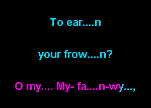 To ear....n

your frow....n?

0 my.... My- fa....n-wy...,