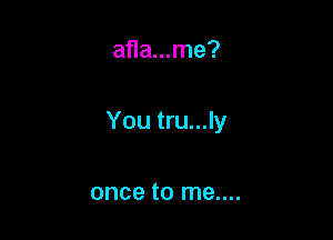 afla...me?

You tru...ly

once to me....