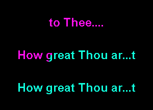 to Thee....

How great Thou ar...t

How great Thou ar...t