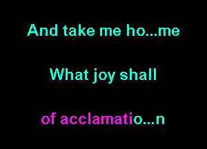 And take me ho...me

What joy shall

of acclamatio...n