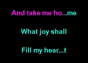 And take me ho...me

What joy shall

Fill my hear...t