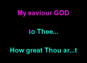 My saviour GOD

to Thee...

How great Thou ar...t