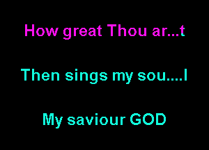 How great Thou ar...t

Then sings my sou....l

My saviour GOD