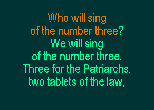 Who will sing
of the number three?
We will sing

of the number three.
Three for the Patriarchs,
two tablets of the law,