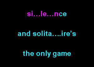 si...le...nce

and solita....ire s

the only game
