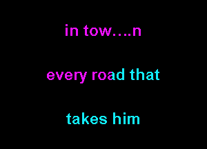 in tow....n

every road that

takes him