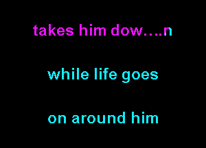 takes him dow....n

while life goes

on around him