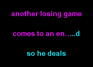 another losing game

comes to an en.....d

so he deals