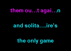 them ou...t agai...n

and solita....ire s

the only game