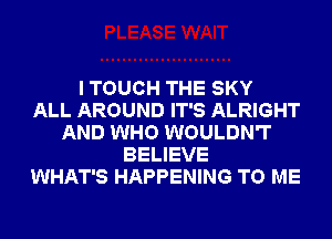 I TOUCH THE SKY
ALL AROUND IT'S ALRIGHT
AND WHO WOULDN'T
BELIEVE
WHAT'S HAPPENING TO ME