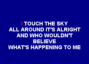 TOUCH THE SKY
ALL AROUND IT'S ALRIGHT
AND WHO WOULDN'T
BELIEVE
WHAT'S HAPPENING TO ME