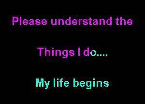 Please understand the

Things I do....

My life begins