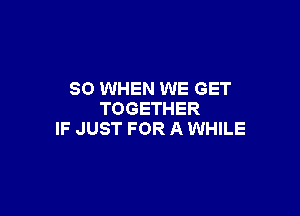 SO WHEN WE GET

TOGETHER
IF JUST FOR A WHILE