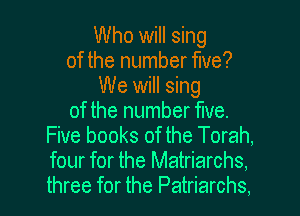 Who will sing
of the number five?
We will sing
of the number We.
Five books of the Torah,
four for the Matriarchs,
three for the Patriarchs.
