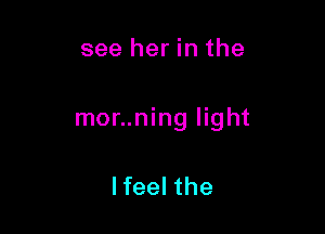 see her in the

mor..ning light

lfeel the