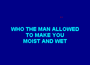 WHO THE MAN ALLOWED

TO MAKE YOU
MOIST AND WET