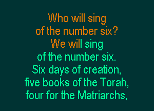Who will sing
of the number six?
We will sing

of the number six.
Six days of creation,

flve books of the Torah,
four for the Matriarchs,