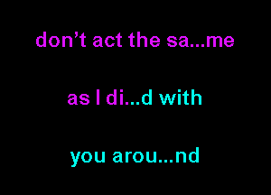 don t act the sa...me

as I di...d with

you arou...nd