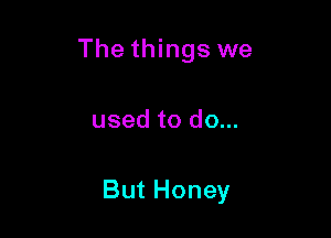 The things we

used to do...

But Honey