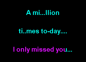 A mi...llion

ti..mes to-day....

I only missed you...
