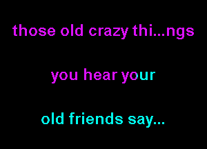 those old crazy thi...ngs

you hear your

old friends say...