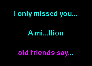 I only missed you...

A mi...llion

old friends say...