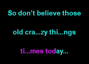 So don t believe those

old cra...zy thi...ngs

ti...mes today...