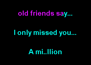 old friends say...

I only missed you...

A mi..llion