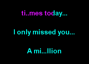 ti..mes today...

I only missed you...

A mi...llion