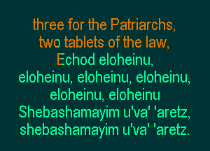 three for the Patriarchs,
two tablets of the law,
Echod eloheinu,
eloheinu, eloheinu, eloheinu,
eloheinu, eloheinu
Shebashamayim u'va' 'aretz,
shebashamayim u'va' 'aretz.