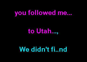 you followed me...

to Utah...,

We didn't fi..nd