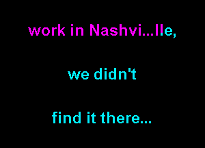 work in Nashvi...lle,

we didn't

find it there...