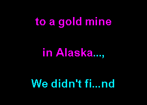 to a gold mine

in Alaska...,

We didn't fi...nd