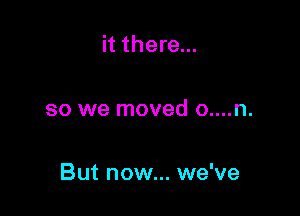 it there...

so we moved o....n.

But now... we've