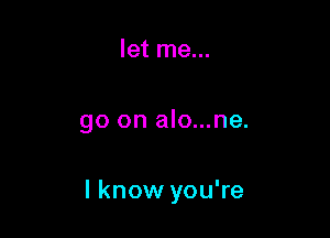 let me...

go on alo...ne.

I know you're