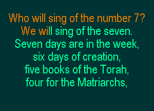 Who will sing of the number 7?
We will sing of the seven.
Seven days are in the week,
six days of creation,

the books of the Torah,
four for the Matriarchs,