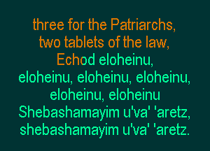 three for the Patriarchs,
two tablets of the law,
Echod eloheinu,
eloheinu, eloheinu, eloheinu,
eloheinu, eloheinu
Shebashamayim u'va' 'aretz,
shebashamayim u'va' 'aretz.