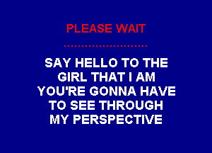 SAY HELLO TO THE
GIRL THAT I AM
YOU'RE GONNA HAVE
TO SEE THROUGH

MY PERSPECTIVE l
