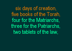 six days of creation,
fme books of the Torah,
four for the Matriarchs,

three for the Patriarchs,
two tablets of the law,

g
