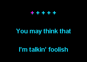 You may think that

Pm talkin, foolish