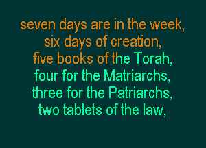seven days are in the week,
six days of creation,
me books of the Torah,
four for the Matriarchs,

three for the Patriarchs,
two tablets of the law.
