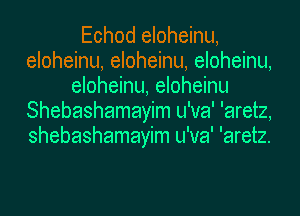 Echod eloheinu,
eloheinu, eloheinu, eloheinu,
eloheinu, eloheinu
Shebashamayim u'va' 'aretz,
shebashamayim u'va' 'aretz.