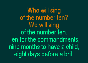 Who will sing
of the number ten?
We will sing
of the number ten.
Ten for the commandments,
nine months to have a child,
eight days before a brit,