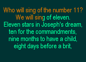 Who will sing of the number 11?
We will sing of eleven.
Eleven stars in Joseph's dream,
ten for the commandments,
nine months to have a child,
eight days before a brit,