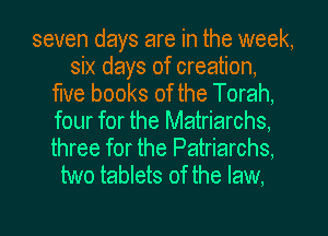 seven days are in the week,
six days of creation,
me books of the Torah,
four for the Matriarchs,

three for the Patriarchs,
two tablets of the law.