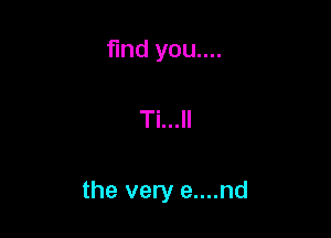 find you....

Ti...ll

the very e....nd