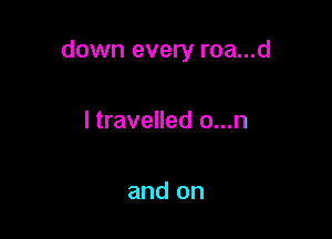 down every roa...d

I travelled o...n

and on