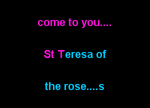 come to you....

St Teresa of

the rose....s