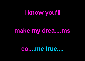 I know yowll

make my drea....ms

co....me true....