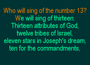 Who will sing of the number 13?
We will sing of thirteen.
Thirteen attributes of God,
twelve tribes of Israel,
eleven stars in Joseph's dream,
ten for the commandments,